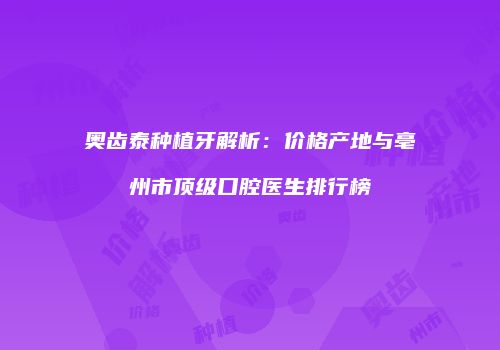 奥齿泰种植牙解析：价格产地与亳州市顶级口腔医生排行榜