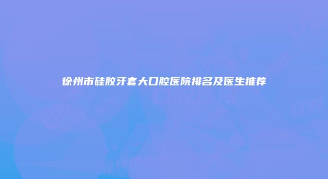 徐州市硅胶牙套大口腔医院排名及医生推荐