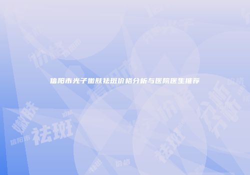 信阳市光子嫩肤祛斑价格分析与医院医生推荐