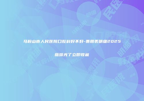 马鞍山市人民医院口腔科好不好-费用表明细2025版曝光了立即收藏