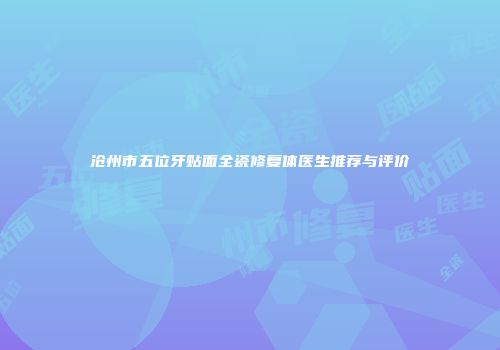 沧州市五位牙贴面全瓷修复体医生推荐与评价