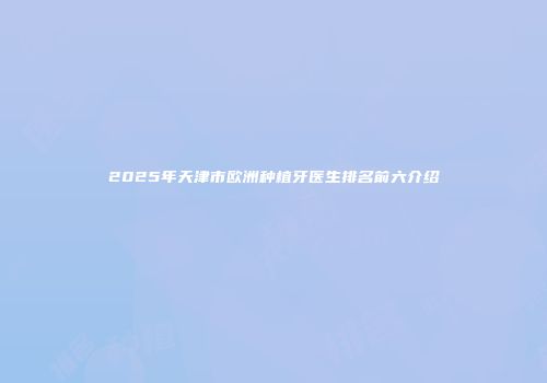 2025年天津市欧洲种植牙医生排名前六介绍