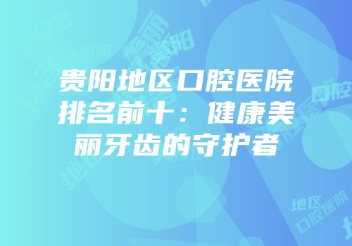 贵阳地区口腔医院排名前十：健康美丽牙齿的守护者