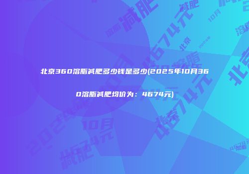 北京360溶脂减肥多少钱是多少(2025年10月360溶脂减肥均价为：4674元)