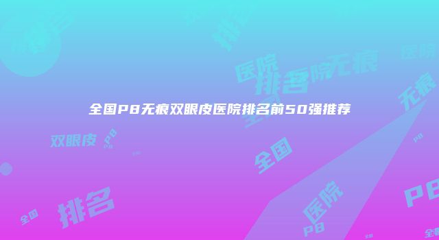 全国P8无痕双眼皮医院排名前50强推荐