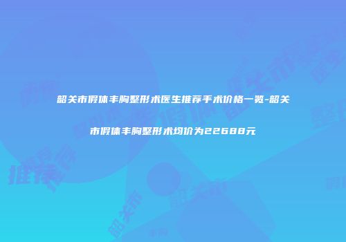 韶关市假体丰胸整形术医生推荐手术价格一览-韶关市假体丰胸整形术均价为22688元