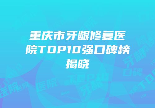 重庆市牙龈修复医院TOP10强口碑榜揭晓