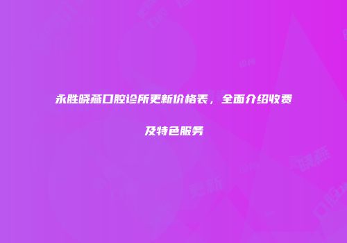 永胜晓燕口腔诊所更新价格表，全面介绍收费及特色服务