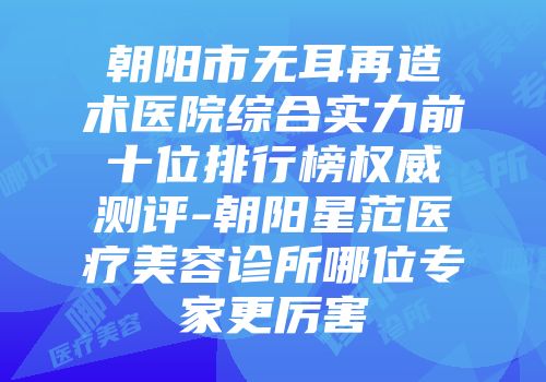 朝阳市无耳再造术医院综合实力前十位排行榜权威测评-朝阳星范医疗美容诊所哪位专家更厉害