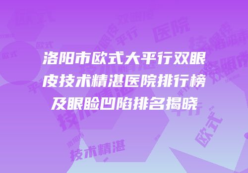 洛阳市欧式大平行双眼皮技术精湛医院排行榜及眼睑凹陷排名揭晓