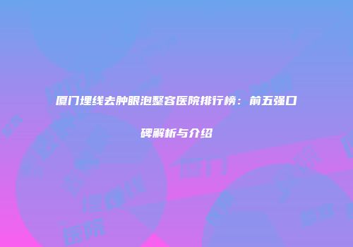 厦门埋线去肿眼泡整容医院排行榜：前五强口碑解析与介绍