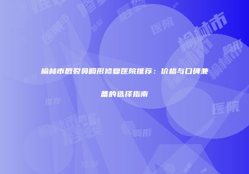 榆林市唇裂鼻畸形修复医院推荐：价格与口碑兼备的选择指南