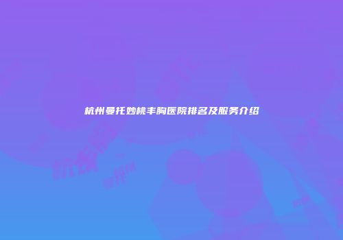 杭州曼托妙桃丰胸医院排名及服务介绍