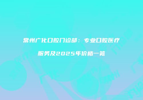 常州广化口腔门诊部：专业口腔医疗服务及2025年价格一览