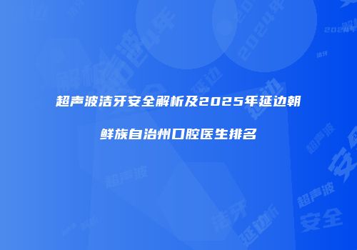 超声波洁牙安全解析及2025年延边朝鲜族自治州口腔医生排名