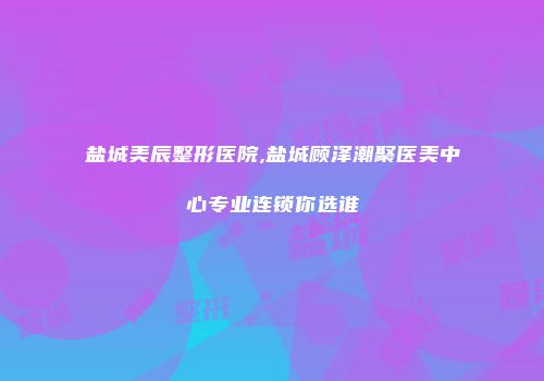 盐城美辰整形医院,盐城顾泽潮聚医美中心专业连锁你选谁