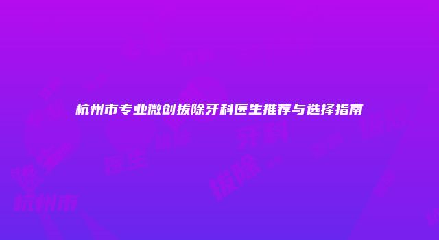 杭州市专业微创拔除牙科医生推荐与选择指南