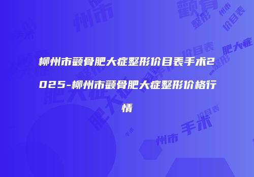 柳州市颧骨肥大症整形价目表手术2025-柳州市颧骨肥大症整形价格行情