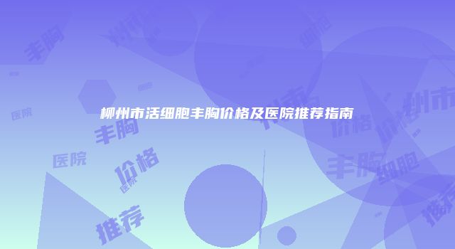 柳州市活细胞丰胸价格及医院推荐指南