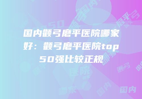 国内颧弓磨平医院哪家好：颧弓磨平医院top50强比较正规