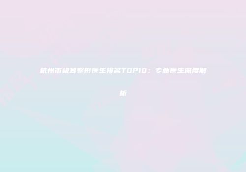 杭州市极耳整形医生排名TOP10：专业医生深度解析