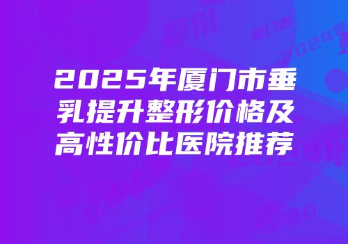 2025年厦门市垂乳提升整形价格及高性价比医院推荐