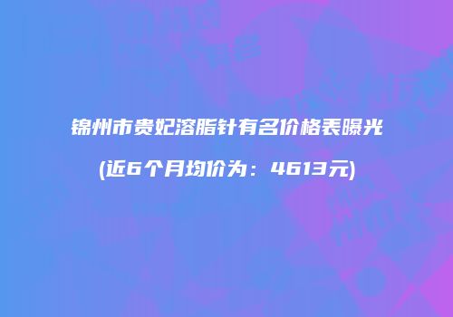锦州市贵妃溶脂针有名价格表曝光(近6个月均价为：4613元)