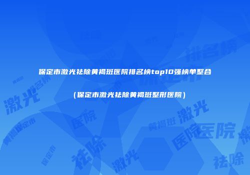 保定市激光祛除黄褐斑医院排名榜top10强榜单整合（保定市激光祛除黄褐斑整形医院）