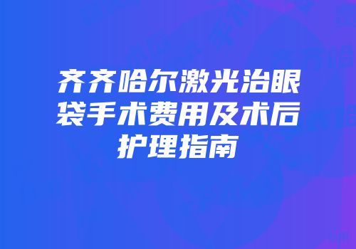 齐齐哈尔激光治眼袋手术费用及术后护理指南