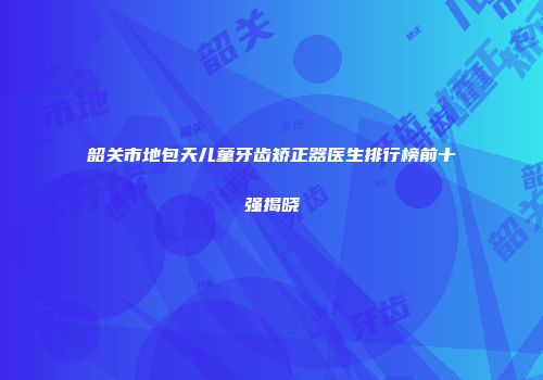 韶关市地包天儿童牙齿矫正器医生排行榜前十强揭晓