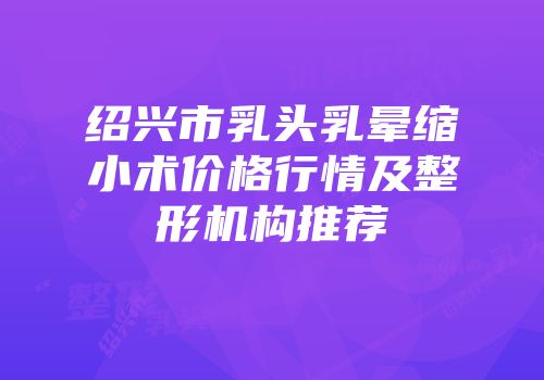 绍兴市乳头乳晕缩小术价格行情及整形机构推荐