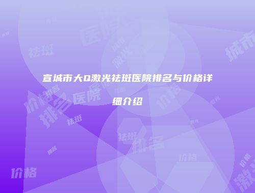 宣城市大Q激光祛斑医院排名与价格详细介绍