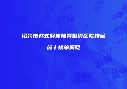 绍兴市韩式假体隆鼻整形医院排名前十榜单揭晓