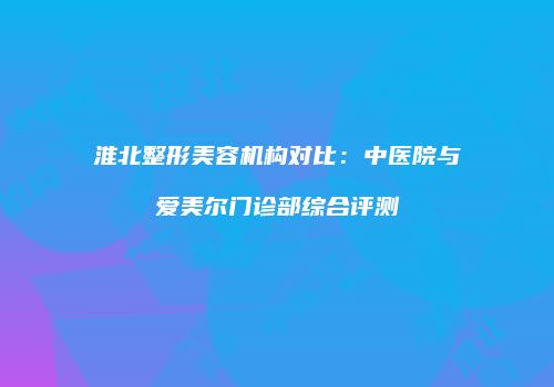 淮北整形美容机构对比：中医院与爱美尔门诊部综合评测