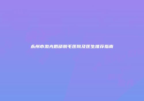 永州市激光唇部脱毛医院及医生推荐指南