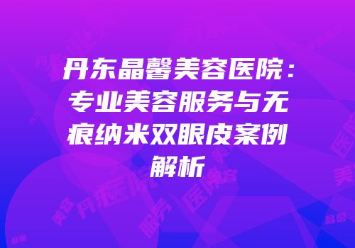 丹东晶馨美容医院：专业美容服务与无痕纳米双眼皮案例解析