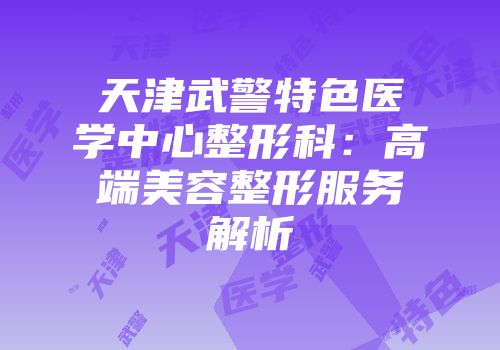 天津武警特色医学中心整形科：高端美容整形服务解析