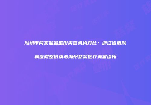 湖州市两家知名整形美容机构对比：浙江省皮肤病医院整形科与湖州慈粲医疗美容诊所