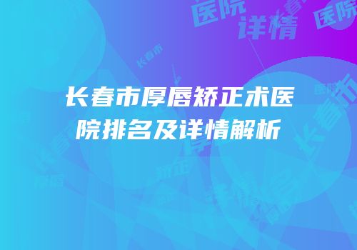 长春市厚唇矫正术医院排名及详情解析