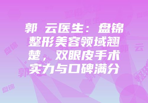 郭琇云医生：盘锦整形美容领域翘楚，双眼皮手术实力与口碑满分