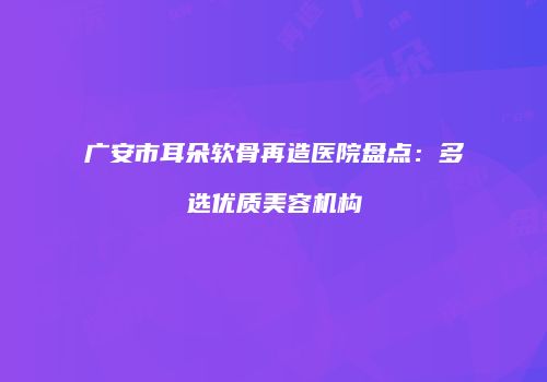 广安市耳朵软骨再造医院盘点：多选优质美容机构