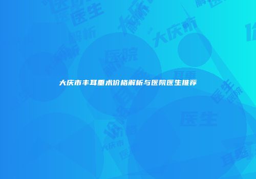 大庆市丰耳垂术价格解析与医院医生推荐