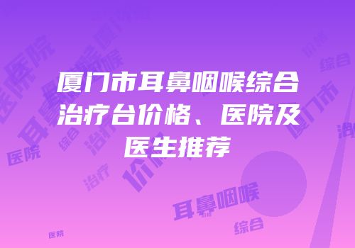 厦门市耳鼻咽喉综合治疗台价格、医院及医生推荐