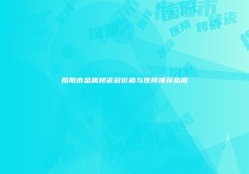 揭阳市金属烤瓷冠价格与医院推荐指南