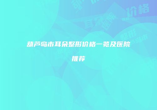葫芦岛市耳朵整形价格一览及医院推荐