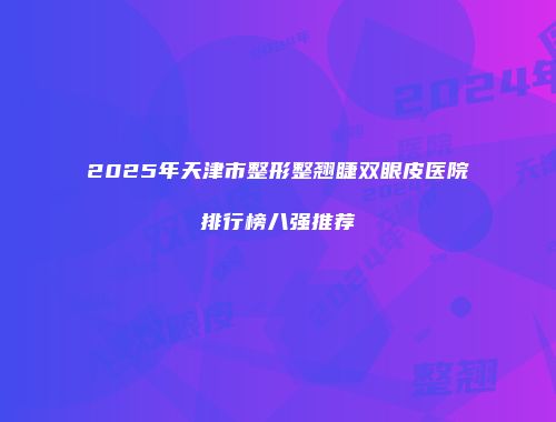 2025年天津市整形整翘睫双眼皮医院排行榜八强推荐