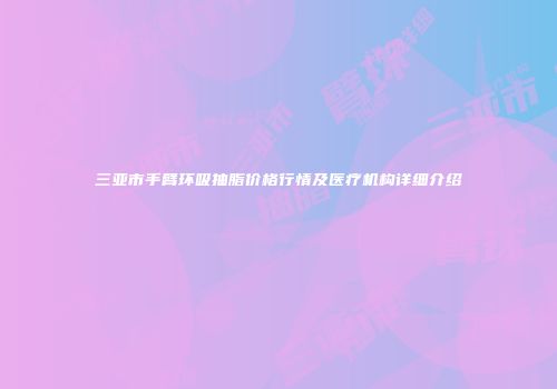 三亚市手臂环吸抽脂价格行情及医疗机构详细介绍