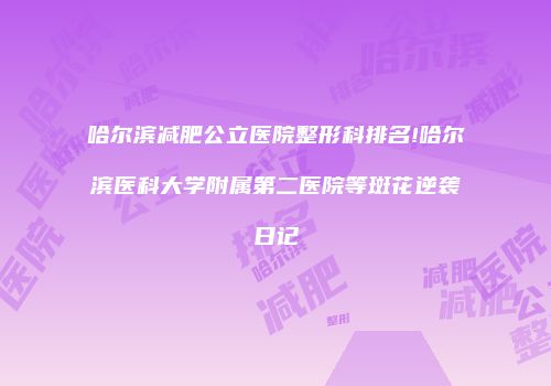 哈尔滨减肥公立医院整形科排名!哈尔滨医科大学附属第二医院等斑花逆袭日记