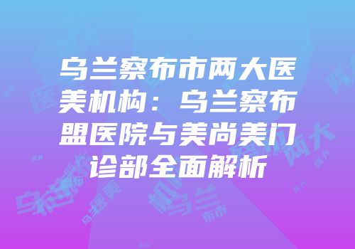 乌兰察布市两大医美机构：乌兰察布盟医院与美尚美门诊部全面解析