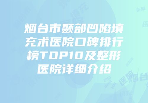 烟台市颞部凹陷填充术医院口碑排行榜TOP10及整形医院详细介绍